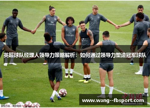 英超球队经理人领导力策略解析：如何通过领导力塑造冠军球队