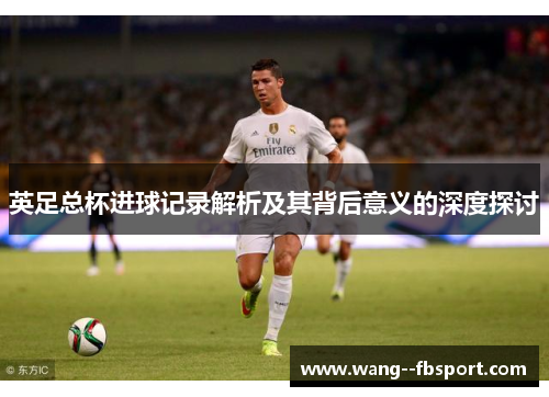 英足总杯进球记录解析及其背后意义的深度探讨 英足总杯进球记录解析及其背后意义的深度探讨