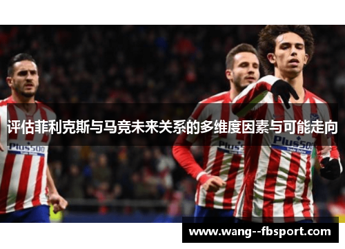 评估菲利克斯与马竞未来关系的多维度因素与可能走向 评估菲利克斯与马竞未来关系的多维度因素与可能走向